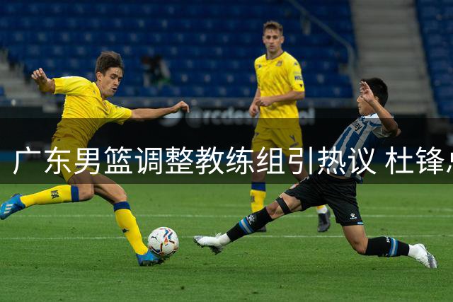 广东男篮调整教练组引热议 杜锋总教练一职被指荣誉性质