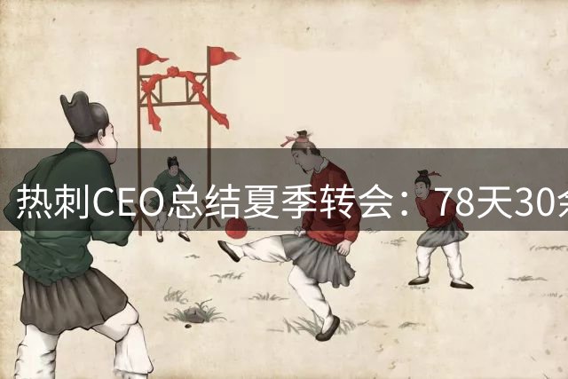 热刺CEO总结夏季转会：78天30余笔交易，团队付出获赞